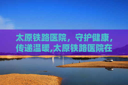 太原铁路医院，守护健康，传递温暖,太原铁路医院在哪个位置