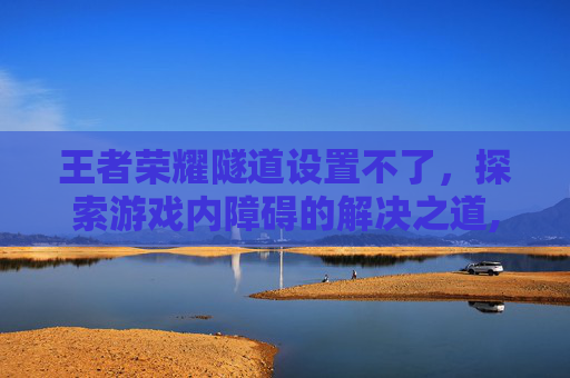 王者荣耀隧道设置不了，探索游戏内障碍的解决之道,被诈骗报案材料怎么写样本