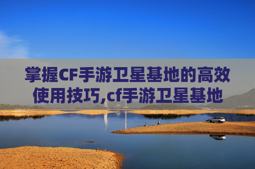 掌握CF手游卫星基地的高效使用技巧,cf手游卫星基地怎么使用的
