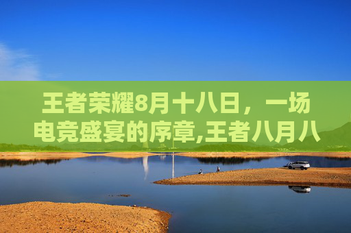 王者荣耀8月十八日，一场电竞盛宴的序章,王者八月八日