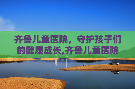 齐鲁儿童医院，守护孩子们的健康成长,齐鲁儿童医院挂号预约