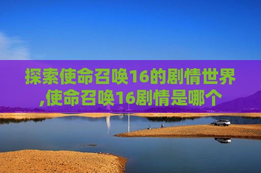 探索使命召唤16的剧情世界,使命召唤16剧情是哪个