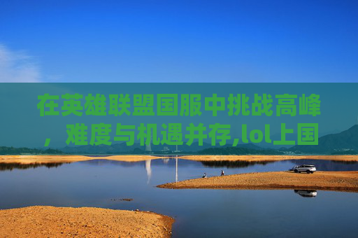 在英雄联盟国服中挑战高峰，难度与机遇并存,lol上国服很难吗贴吧