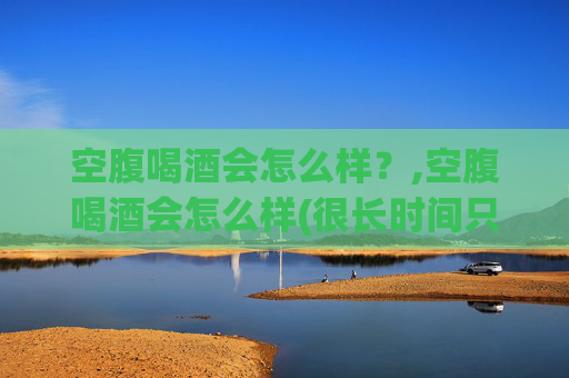 空腹喝酒会怎么样？,空腹喝酒会怎么样(很长时间只吃一餐饭的情况下)