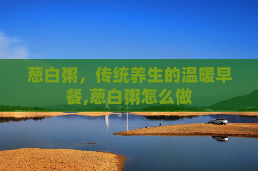 葱白粥，传统养生的温暖早餐,葱白粥怎么做