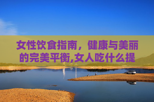 女性饮食指南，健康与美丽的完美平衡,女人吃什么提高性激素