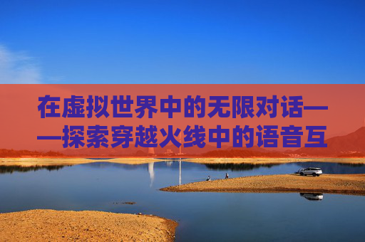 在虚拟世界中的无限对话——探索穿越火线中的语音互动,穿越火线无限弹夹怎么获得