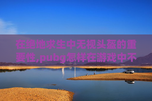 在绝地求生中无视头盔的重要性,pubg怎样在游戏中不显示头盔