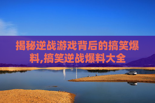 揭秘逆战游戏背后的搞笑爆料,搞笑逆战爆料大全