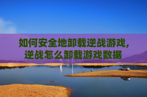 如何安全地卸载逆战游戏,逆战怎么卸载游戏数据