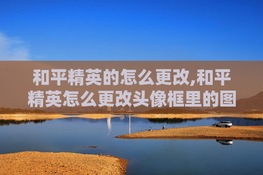 和平精英的怎么更改,和平精英怎么更改头像框里的图片