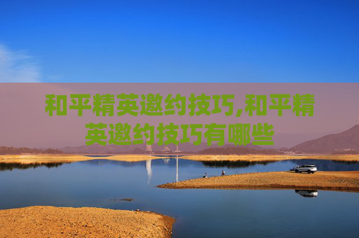 和平精英邀约技巧,和平精英邀约技巧有哪些
