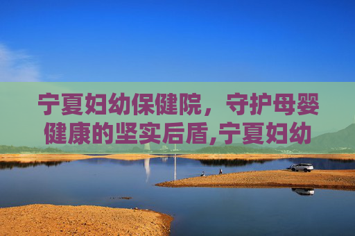 宁夏妇幼保健院，守护母婴健康的坚实后盾,宁夏妇幼保健院总院
