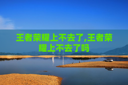 王者荣耀上不去了,王者荣耀上不去了吗