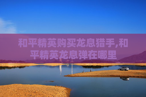 和平精英购买龙息猎手,和平精英龙息弹在哪里