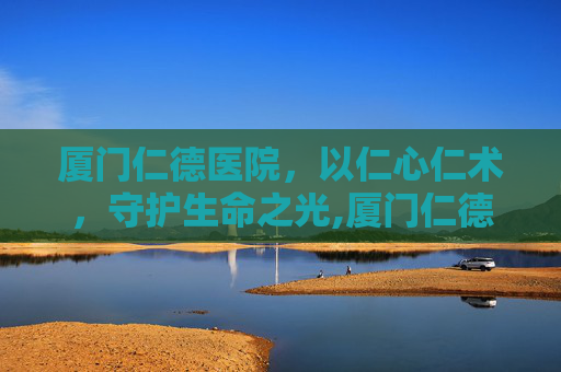 厦门仁德医院，以仁心仁术，守护生命之光,厦门仁德医院的电话号码