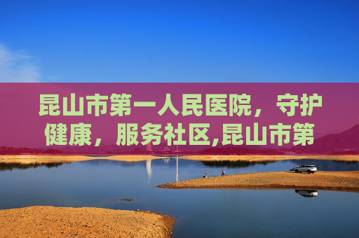 昆山市第一人民医院，守护健康，服务社区,昆山市第一人民医院预约挂号
