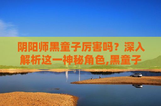 阴阳师黑童子厉害吗？深入解析这一神秘角色,黑童子值得培养吗
