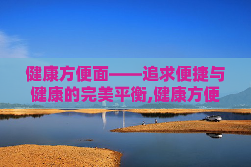 健康方便面——追求便捷与健康的完美平衡,健康方便面推荐