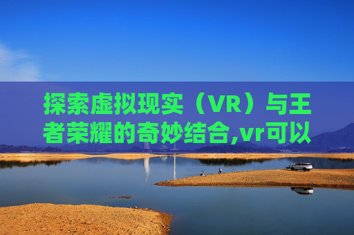 探索虚拟现实（VR）与王者荣耀的奇妙结合,vr可以玩王者荣耀吗手游