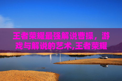 王者荣耀最强解说曹操，游戏与解说的艺术,王者荣耀最强解说曹操是谁