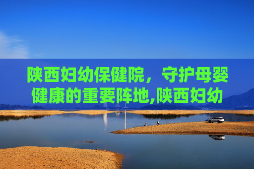 陕西妇幼保健院，守护母婴健康的重要阵地,陕西妇幼保健院医院