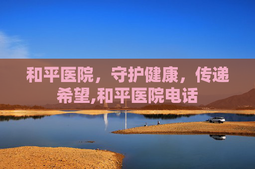 和平医院，守护健康，传递希望,和平医院电话