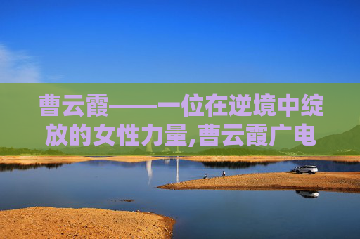 曹云霞——一位在逆境中绽放的女性力量,曹云霞广电总局