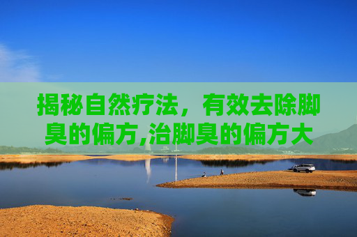 揭秘自然疗法，有效去除脚臭的偏方,治脚臭的偏方大全