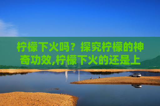 柠檬下火吗？探究柠檬的神奇功效,柠檬下火的还是上火的
