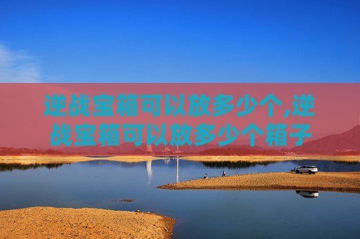 逆战宝箱可以放多少个,逆战宝箱可以放多少个箱子
