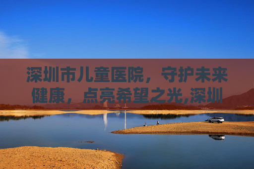 深圳市儿童医院，守护未来健康，点亮希望之光,深圳福田儿童医院电话号码