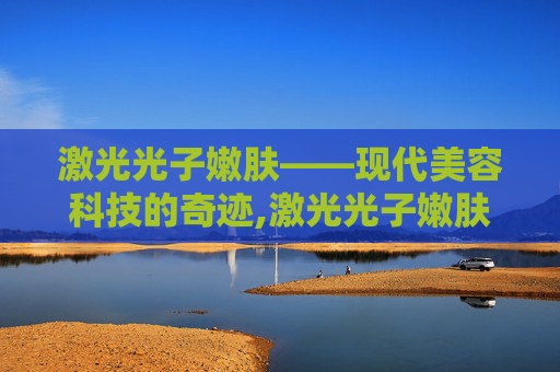 激光光子嫩肤——现代美容科技的奇迹,激光光子嫩肤能维持多久