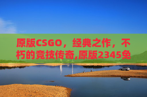 原版CSGO，经典之作，不朽的竞技传奇,原版2345免费周公解梦