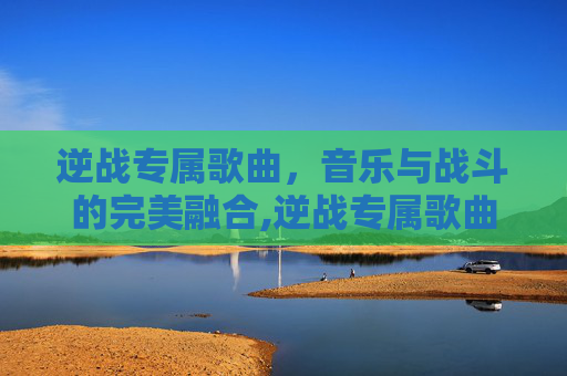 逆战专属歌曲，音乐与战斗的完美融合,逆战专属歌曲有哪些