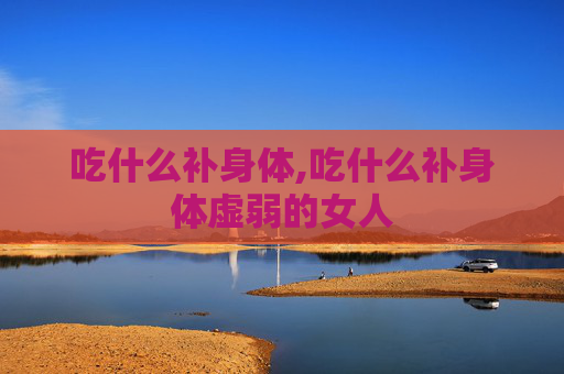 吃什么补身体,吃什么补身体虚弱的女人