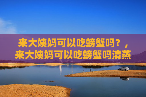 来大姨妈可以吃螃蟹吗？,来大姨妈可以吃螃蟹吗清蒸的