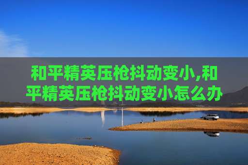 和平精英压枪抖动变小,和平精英压枪抖动变小怎么办