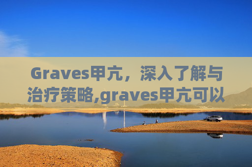 Graves甲亢，深入了解与治疗策略,graves甲亢可以治愈吗