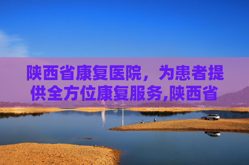 陕西省康复医院，为患者提供全方位康复服务,陕西省康复医院官网