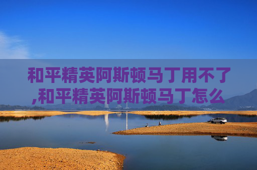 和平精英阿斯顿马丁用不了,和平精英阿斯顿马丁怎么开敞篷