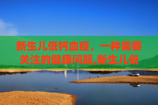 新生儿低钙血症，一种需要关注的健康问题,新生儿低钙血症ppt