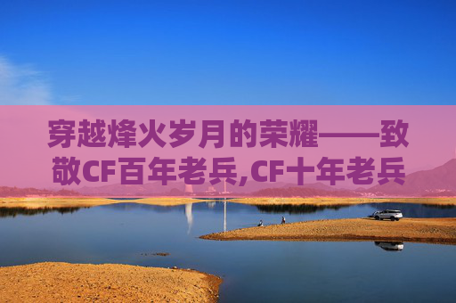 穿越烽火岁月的荣耀——致敬CF百年老兵,CF十年老兵