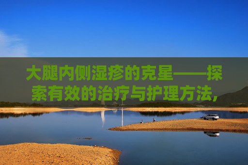 大腿内侧湿疹的克星——探索有效的治疗与护理方法,大腿内侧湿疹涂什么药膏