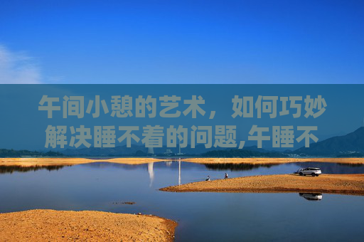 午间小憩的艺术，如何巧妙解决睡不着的问题,午睡不着是什么原因