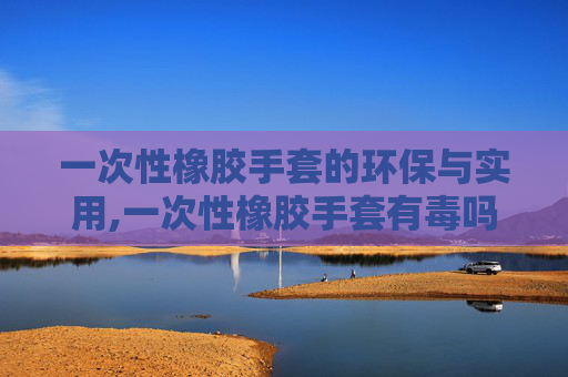 一次性橡胶手套的环保与实用,一次性橡胶手套有毒吗