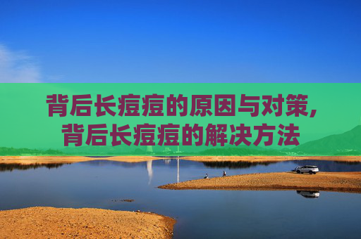 背后长痘痘的原因与对策,背后长痘痘的解决方法