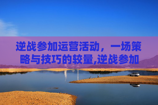 逆战参加运营活动，一场策略与技巧的较量,逆战参加运营活动怎么玩
