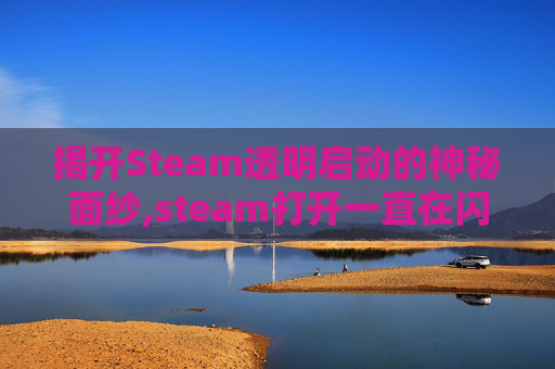 揭开Steam透明启动的神秘面纱,steam打开一直在闪透明的框