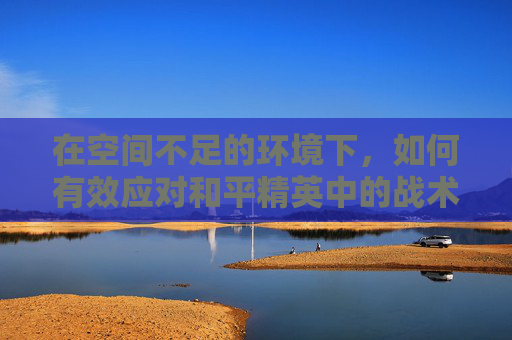 在空间不足的环境下,如何有效应对和平精英中的战术挑战,和平精英剩余空间不足 在空间不足的环境下,如何有效应对和平精英中的战术挑战,和平精英剩余空间不足